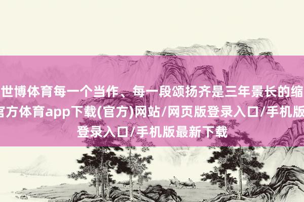 世博体育每一个当作、每一段颂扬齐是三年景长的缩影-世博官方体育app下载(官方)网站/网页版登录入口/手机版最新下载