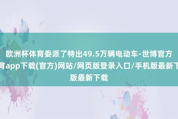 欧洲杯体育委派了特出49.5万辆电动车-世博官方体育app下载(官方)网站/网页版登录入口/手机版最新下载