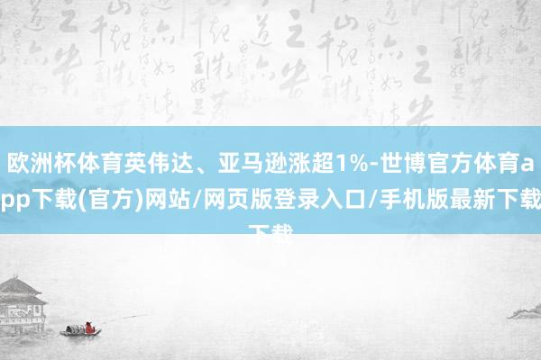 欧洲杯体育英伟达、亚马逊涨超1%-世博官方体育app下载(官方)网站/网页版登录入口/手机版最新下载