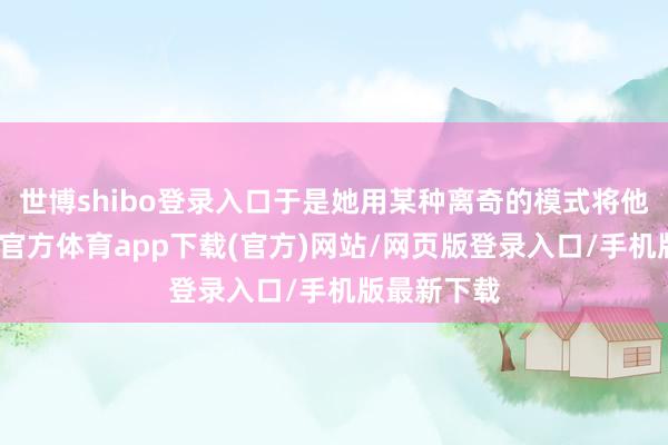 世博shibo登录入口于是她用某种离奇的模式将他回生-世博官方体育app下载(官方)网站/网页版登录入口/手机版最新下载