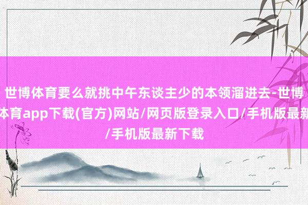 世博体育要么就挑中午东谈主少的本领溜进去-世博官方体育app下载(官方)网站/网页版登录入口/手机版最新下载