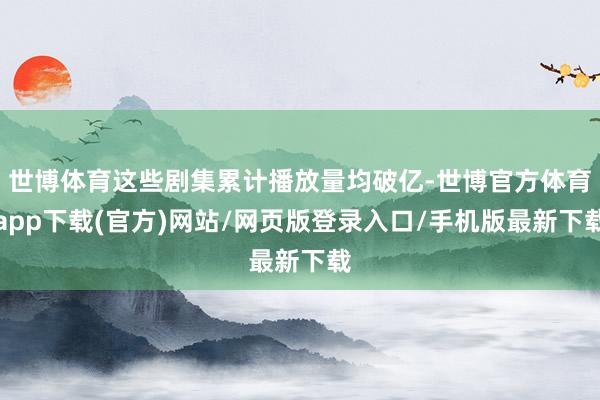 世博体育这些剧集累计播放量均破亿-世博官方体育app下载(官方)网站/网页版登录入口/手机版最新下载