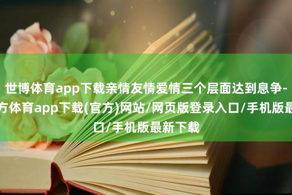 世博体育app下载亲情友情爱情三个层面达到息争-世博官方体育app下载(官方)网站/网页版登录入口/手机版最新下载