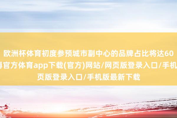 欧洲杯体育初度参预城市副中心的品牌占比将达60%以上-世博官方体育app下载(官方)网站/网页版登录入口/手机版最新下载