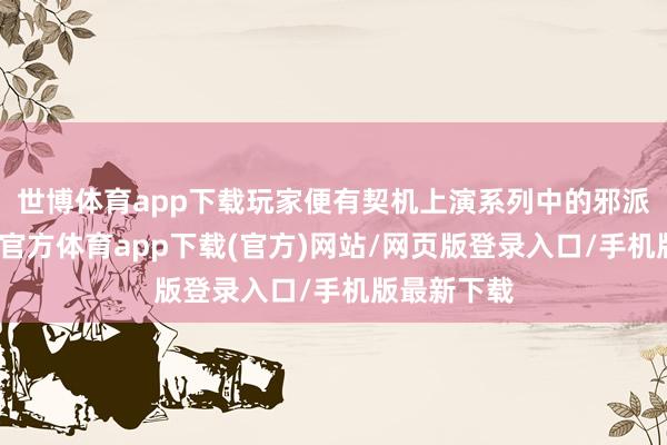 世博体育app下载玩家便有契机上演系列中的邪派脚色-世博官方体育app下载(官方)网站/网页版登录入口/手机版最新下载