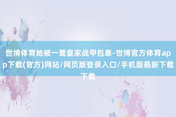 世博体育她被一套皇家战甲包裹-世博官方体育app下载(官方)网站/网页版登录入口/手机版最新下载