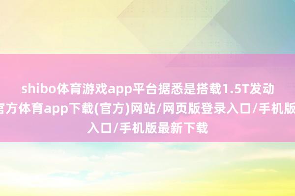 shibo体育游戏app平台据悉是搭载1.5T发动机-世博官方体育app下载(官方)网站/网页版登录入口/手机版最新下载