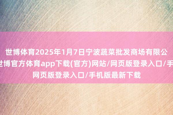 世博体育2025年1月7日宁波蔬菜批发商场有限公司价钱行情-世博官方体育app下载(官方)网站/网页版登录入口/手机版最新下载