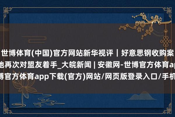 世博体育(中国)官方网站新华视评｜好意思钢收购案，是好意思式保护见地再次对盟友着手_大皖新闻 | 安徽网-世博官方体育app下载(官方)网站/网页版登录入口/手机版最新下载