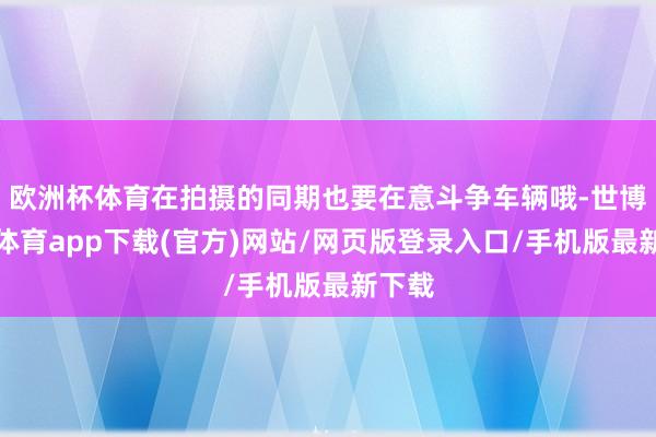 欧洲杯体育在拍摄的同期也要在意斗争车辆哦-世博官方体育app下载(官方)网站/网页版登录入口/手机版最新下载