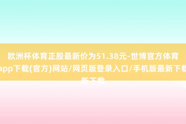 欧洲杯体育正股最新价为51.38元-世博官方体育app下载(官方)网站/网页版登录入口/手机版最新下载