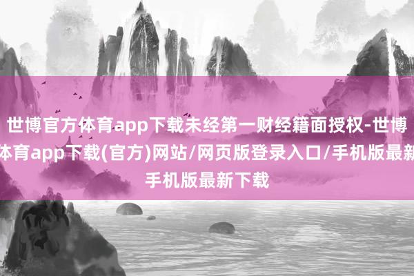 世博官方体育app下载未经第一财经籍面授权-世博官方体育app下载(官方)网站/网页版登录入口/手机版最新下载
