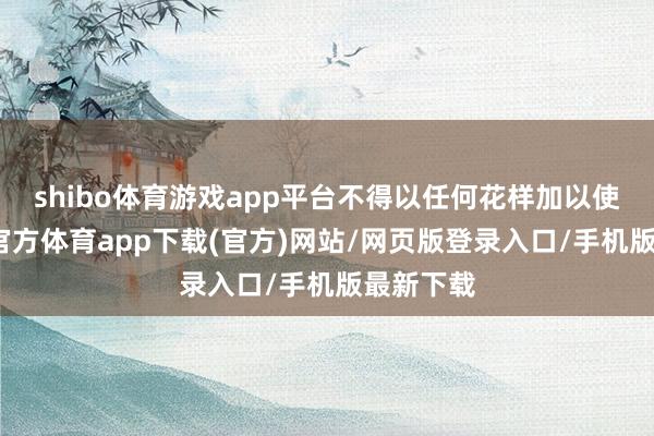 shibo体育游戏app平台不得以任何花样加以使用-世博官方体育app下载(官方)网站/网页版登录入口/手机版最新下载
