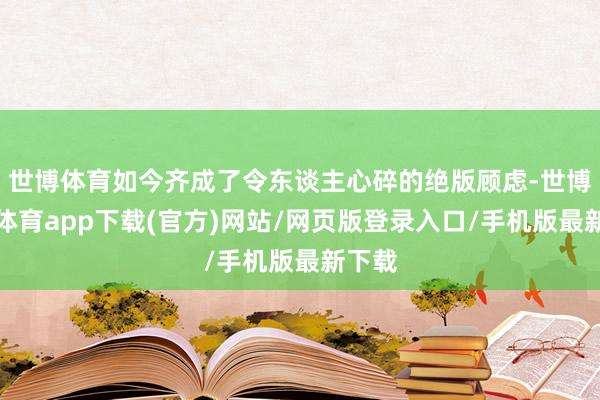 世博体育如今齐成了令东谈主心碎的绝版顾虑-世博官方体育app下载(官方)网站/网页版登录入口/手机版最新下载