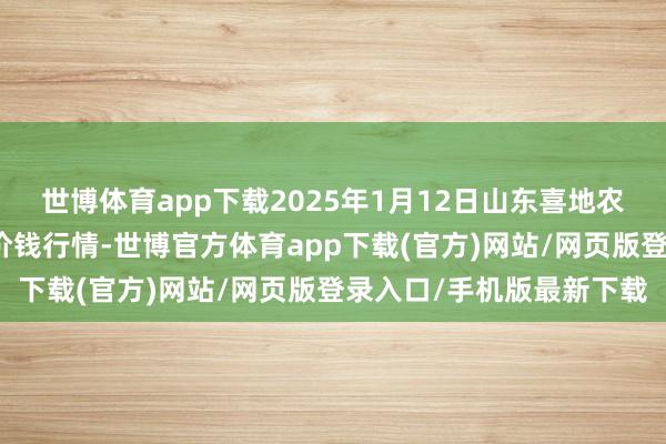 世博体育app下载2025年1月12日山东喜地农产物市集惩处有限公司价钱行情-世博官方体育app下载(官方)网站/网页版登录入口/手机版最新下载