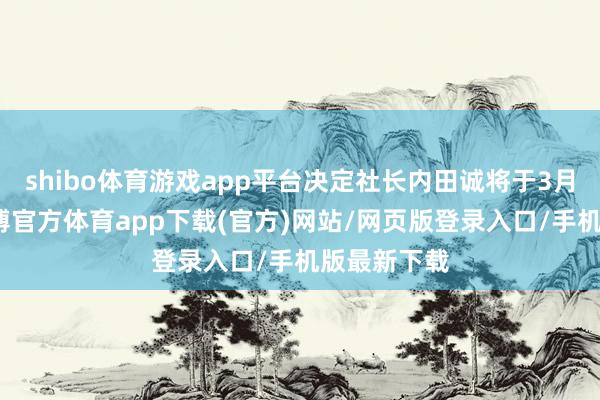 shibo体育游戏app平台决定社长内田诚将于3月底卸任-世博官方体育app下载(官方)网站/网页版登录入口/手机版最新下载