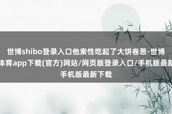 世博shibo登录入口他索性吃起了大饼卷葱-世博官方体育app下载(官方)网站/网页版登录入口/手机版最新下载