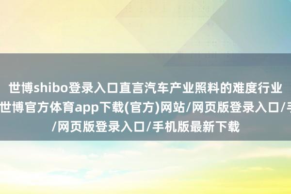 世博shibo登录入口直言汽车产业照料的难度行业内也就怕皆懂-世博官方体育app下载(官方)网站/网页版登录入口/手机版最新下载