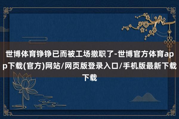 世博体育铮铮已而被工场撤职了-世博官方体育app下载(官方)网站/网页版登录入口/手机版最新下载