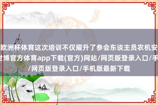 欧洲杯体育这次培训不仅擢升了参会东谈主员农机安全出产意志-世博官方体育app下载(官方)网站/网页版登录入口/手机版最新下载
