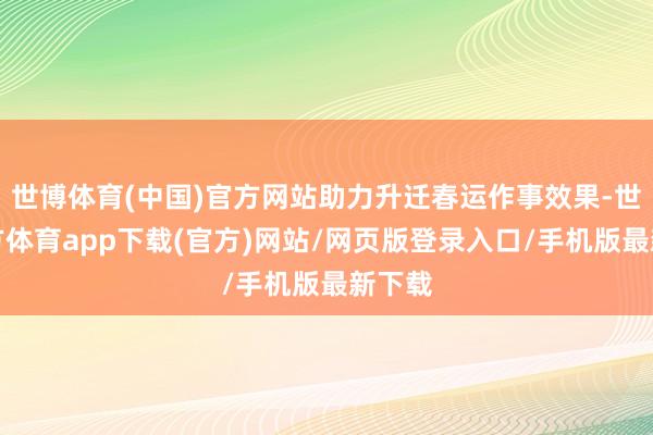 世博体育(中国)官方网站助力升迁春运作事效果-世博官方体育app下载(官方)网站/网页版登录入口/手机版最新下载