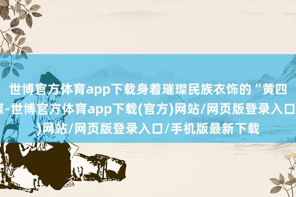 世博官方体育app下载身着璀璨民族衣饰的“黄四姐”们以歌舞为媒-世博官方体育app下载(官方)网站/网页版登录入口/手机版最新下载