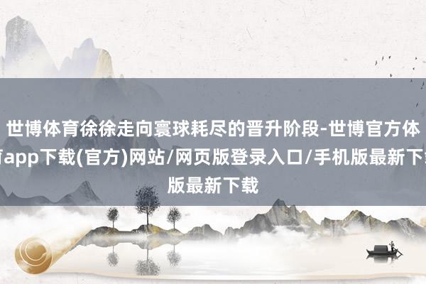 世博体育徐徐走向寰球耗尽的晋升阶段-世博官方体育app下载(官方)网站/网页版登录入口/手机版最新下载