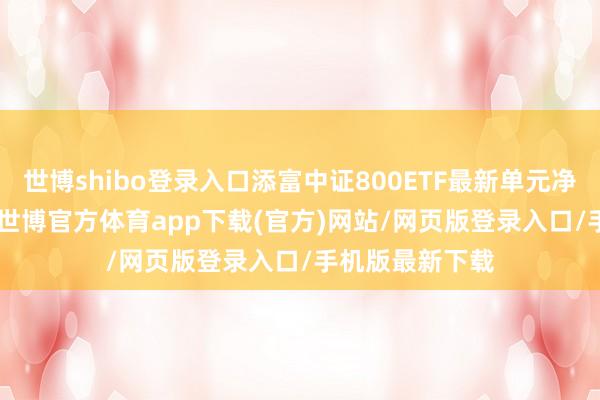 世博shibo登录入口添富中证800ETF最新单元净值为0.978元-世博官方体育app下载(官方)网站/网页版登录入口/手机版最新下载