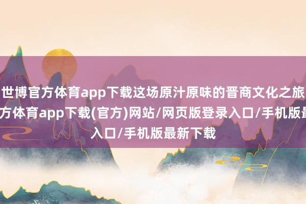 世博官方体育app下载这场原汁原味的晋商文化之旅-世博官方体育app下载(官方)网站/网页版登录入口/手机版最新下载