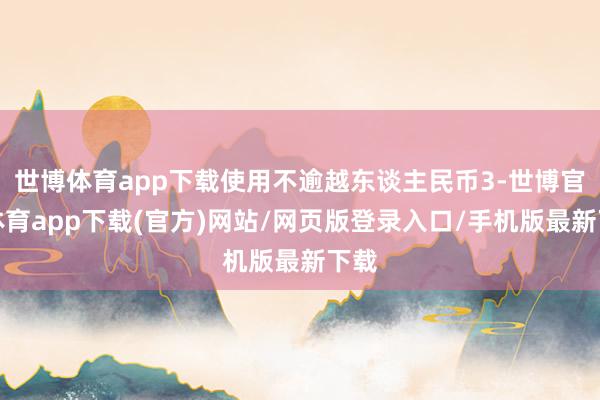 世博体育app下载使用不逾越东谈主民币3-世博官方体育app下载(官方)网站/网页版登录入口/手机版最新下载