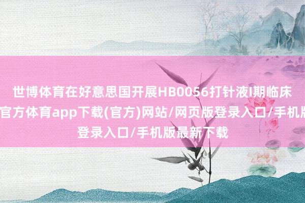 世博体育在好意思国开展HB0056打针液I期临床西席-世博官方体育app下载(官方)网站/网页版登录入口/手机版最新下载