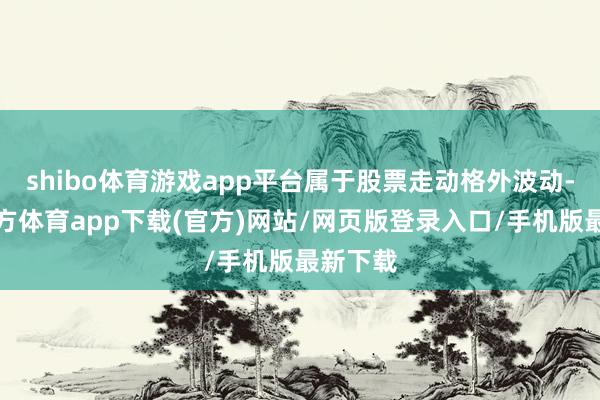 shibo体育游戏app平台属于股票走动格外波动-世博官方体育app下载(官方)网站/网页版登录入口/手机版最新下载