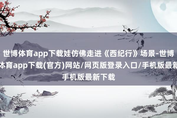 世博体育app下载娃仿佛走进《西纪行》场景-世博官方体育app下载(官方)网站/网页版登录入口/手机版最新下载
