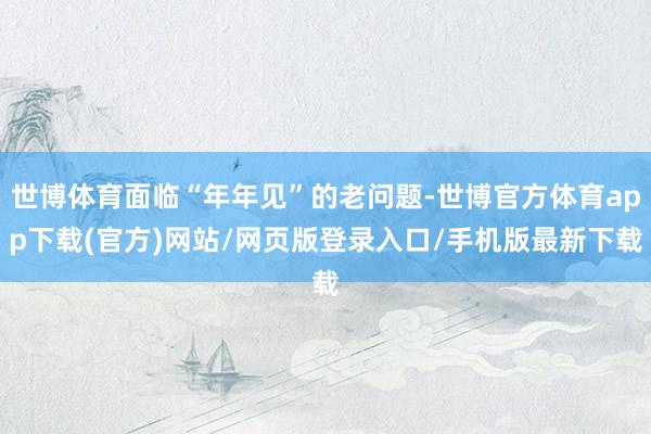 世博体育面临“年年见”的老问题-世博官方体育app下载(官方)网站/网页版登录入口/手机版最新下载