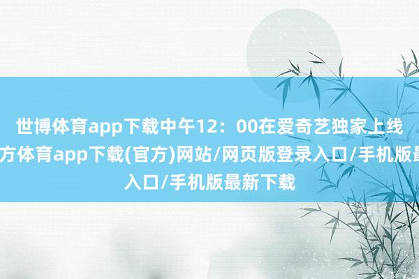 世博体育app下载中午12：00在爱奇艺独家上线-世博官方体育app下载(官方)网站/网页版登录入口/手机版最新下载