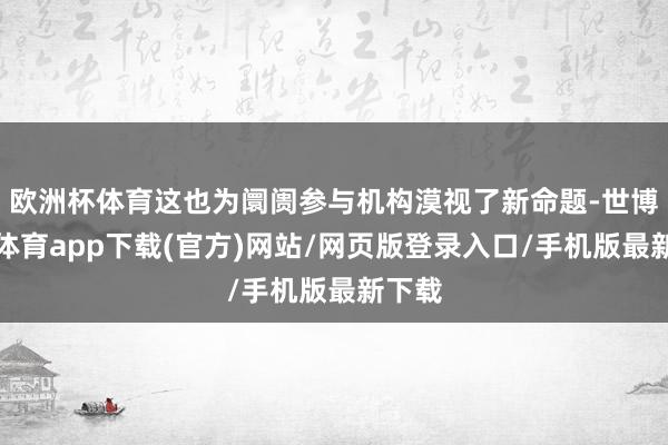 欧洲杯体育这也为阛阓参与机构漠视了新命题-世博官方体育app下载(官方)网站/网页版登录入口/手机版最新下载
