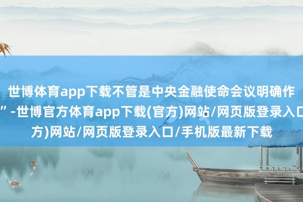 世博体育app下载不管是中央金融使命会议明确作念好“五篇大著述”-世博官方体育app下载(官方)网站/网页版登录入口/手机版最新下载