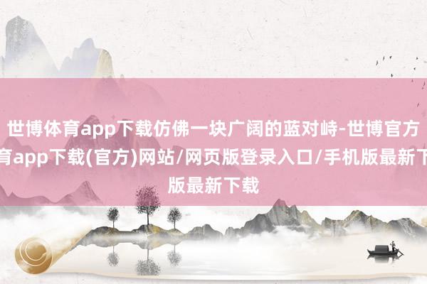 世博体育app下载仿佛一块广阔的蓝对峙-世博官方体育app下载(官方)网站/网页版登录入口/手机版最新下载