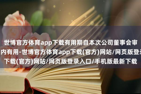 世博官方体育app下载有用期自本次公司董事会审议通过之日起12个月内有用-世博官方体育app下载(官方)网站/网页版登录入口/手机版最新下载