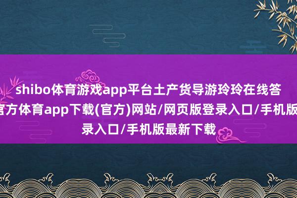 shibo体育游戏app平台土产货导游玲玲在线答疑-世博官方体育app下载(官方)网站/网页版登录入口/手机版最新下载