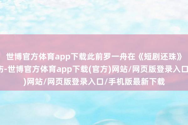 世博官方体育app下载此前罗一舟在《短剧还珠》拍摄现场不测受伤-世博官方体育app下载(官方)网站/网页版登录入口/手机版最新下载