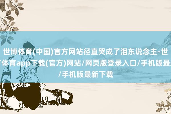 世博体育(中国)官方网站径直哭成了泪东说念主-世博官方体育app下载(官方)网站/网页版登录入口/手机版最新下载