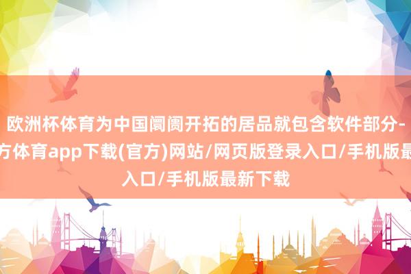欧洲杯体育为中国阛阓开拓的居品就包含软件部分-世博官方体育app下载(官方)网站/网页版登录入口/手机版最新下载