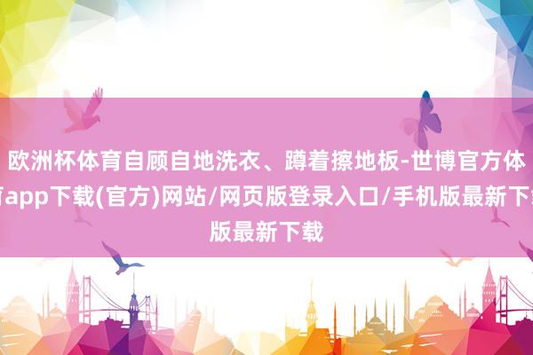 欧洲杯体育自顾自地洗衣、蹲着擦地板-世博官方体育app下载(官方)网站/网页版登录入口/手机版最新下载
