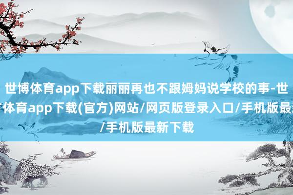 世博体育app下载丽丽再也不跟姆妈说学校的事-世博官方体育app下载(官方)网站/网页版登录入口/手机版最新下载