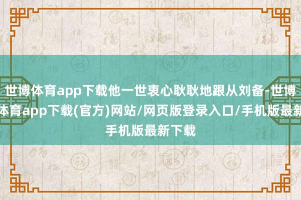 世博体育app下载他一世衷心耿耿地跟从刘备-世博官方体育app下载(官方)网站/网页版登录入口/手机版最新下载