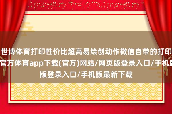 世博体育打印性价比超高易绘创动作微信自带的打印器具-世博官方体育app下载(官方)网站/网页版登录入口/手机版最新下载