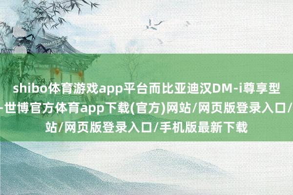 shibo体育游戏app平台而比亚迪汉DM-i尊享型则为20.98万元-世博官方体育app下载(官方)网站/网页版登录入口/手机版最新下载