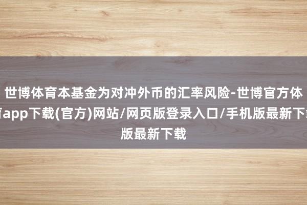 世博体育本基金为对冲外币的汇率风险-世博官方体育app下载(官方)网站/网页版登录入口/手机版最新下载