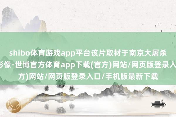 shibo体育游戏app平台该片取材于南京大屠杀时代日军真确罪证影像-世博官方体育app下载(官方)网站/网页版登录入口/手机版最新下载